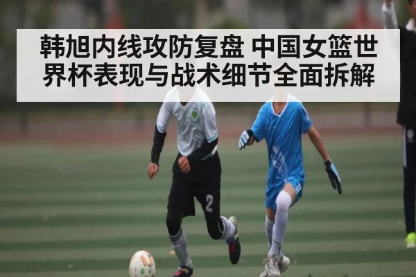 韩旭内线攻防复盘 中国女篮世界杯表现与战术细节全面拆解 - NG28